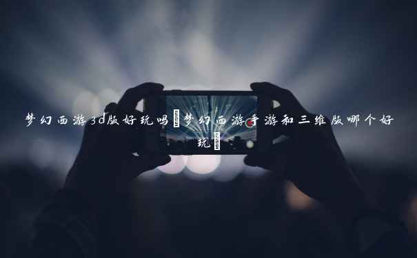 梦幻西游3d版好玩吗(梦幻西游手游和三维版哪个好玩) 梦幻西游3d版好玩吗(梦幻西游手游和三维版哪个好玩)