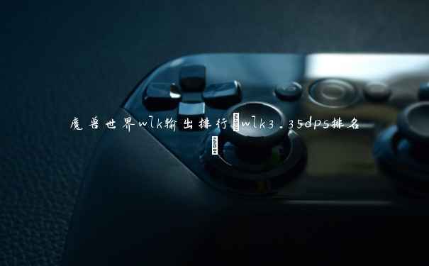 魔兽世界wlk输出排行(wlk3.35dps排名) 魔兽世界wlk输出排行(wlk3.35dps排名)