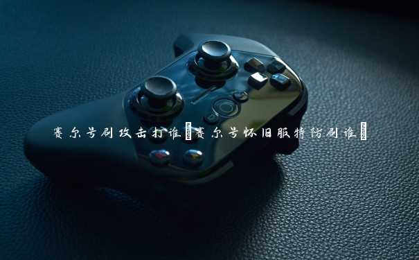 赛尔号刷攻击打谁(赛尔号怀旧服特防刷谁) 赛尔号刷攻击打谁(赛尔号怀旧服特防刷谁)