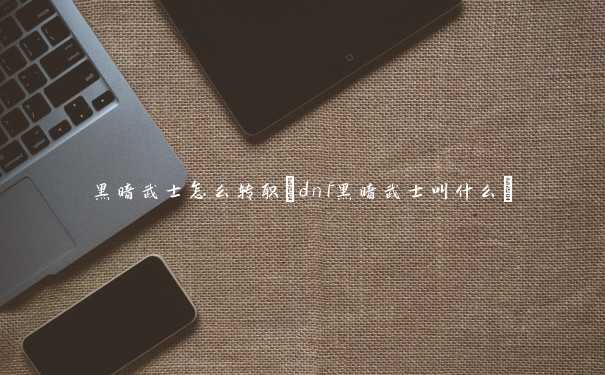 黑暗武士怎么转职(dnf黑暗武士叫什么)