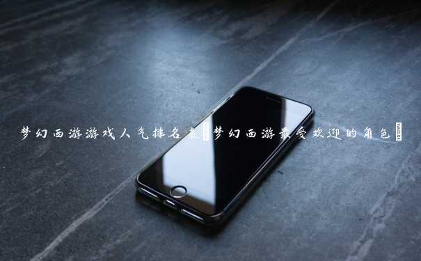 梦幻西游游戏人气排名表(梦幻西游最受欢迎的角色) 梦幻西游游戏人气排名表(梦幻西游最受欢迎的角色)