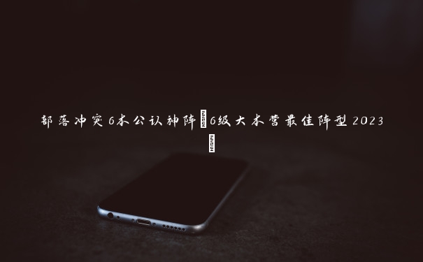 部落冲突6本公认神阵(6级大本营最佳阵型2023) 部落冲突6本公认神阵(6级大本营最佳阵型2023)