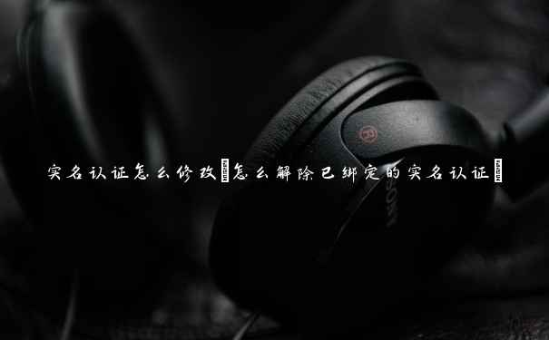 实名认证怎么修改(怎么解除已绑定的实名认证) 实名认证怎么修改(怎么解除已绑定的实名认证)