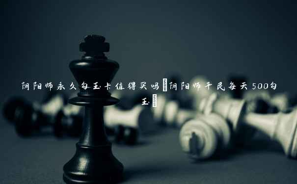 阴阳师永久勾玉卡值得买吗(阴阳师平民每天500勾玉) 阴阳师永久勾玉卡值得买吗(阴阳师平民每天500勾玉)