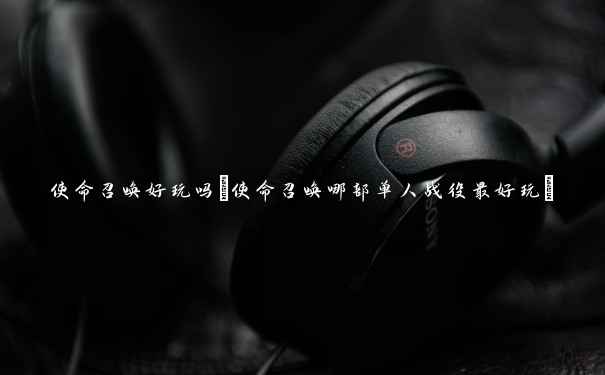 使命召唤好玩吗(使命召唤哪部单人战役最好玩) 使命召唤好玩吗(使命召唤哪部单人战役最好玩)