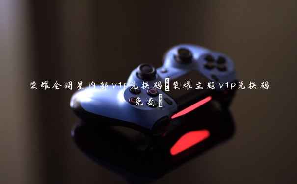 荣耀全明星内部vip兑换码(荣耀主题vip兑换码免费) 荣耀全明星内部vip兑换码(荣耀主题vip兑换码免费)