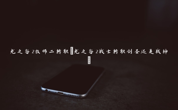 龙之谷2牧师二转职(龙之谷2战士转职剑圣还是战神) 龙之谷2牧师二转职(龙之谷2战士转职剑圣还是战神)