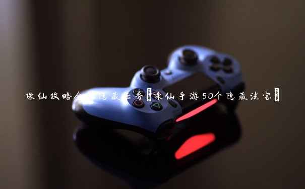 诛仙攻略全部隐藏任务(诛仙手游50个隐藏法宝) 诛仙攻略全部隐藏任务(诛仙手游50个隐藏法宝)