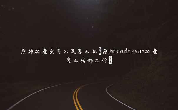 原神磁盘空间不足怎么办(原神code9907磁盘怎么清都不行) 原神磁盘空间不足怎么办(原神code9907磁盘怎么清都不行)