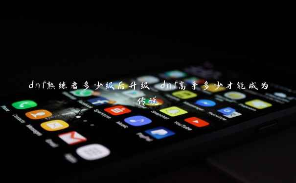dnf熟练者多少级后升级 dnf高手多少才能成为传说 dnf熟练者多少级后升级 dnf高手多少才能成为传说