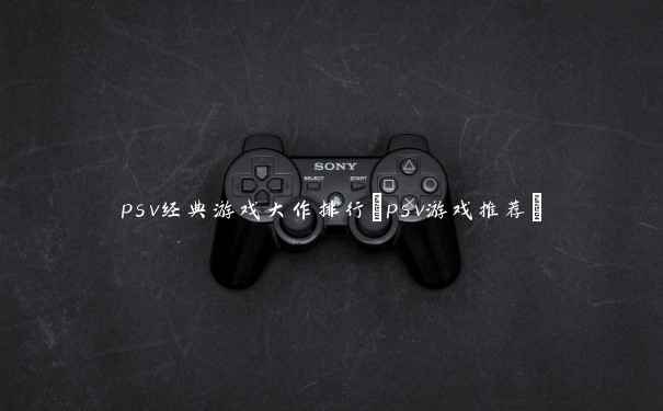 psv经典游戏大作排行(psv游戏推荐) psv经典游戏大作排行(psv游戏推荐)