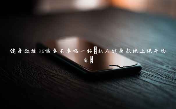 健身教练38话要不要喝一杯(私人健身教练上课开场白) 健身教练38话要不要喝一杯(私人健身教练上课开场白)