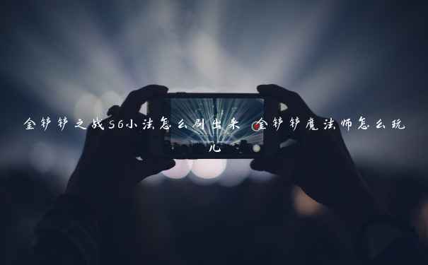 金铲铲之战s6小法怎么刷出来 金铲铲魔法师怎么玩儿