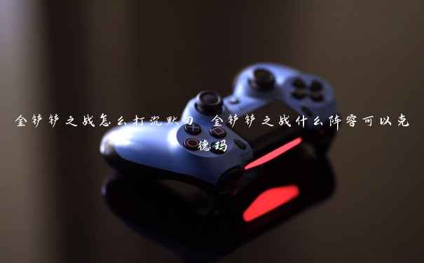 金铲铲之战怎么打沉默刀 金铲铲之战什么阵容可以克德玛 金铲铲之战怎么打沉默刀 金铲铲之战什么阵容可以克德玛
