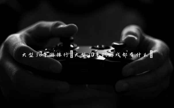大型3d手游排行(大型3D手机游戏都有什么) 大型3d手游排行(大型3D手机游戏都有什么)