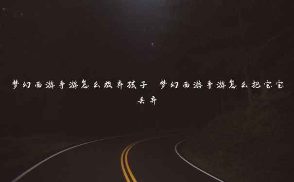 梦幻西游手游怎么放弃孩子 梦幻西游手游怎么把宝宝丢弃 梦幻西游手游怎么放弃孩子 梦幻西游手游怎么把宝宝丢弃