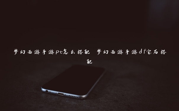 梦幻西游手游pt怎么搭配 梦幻西游手游df宝石搭配