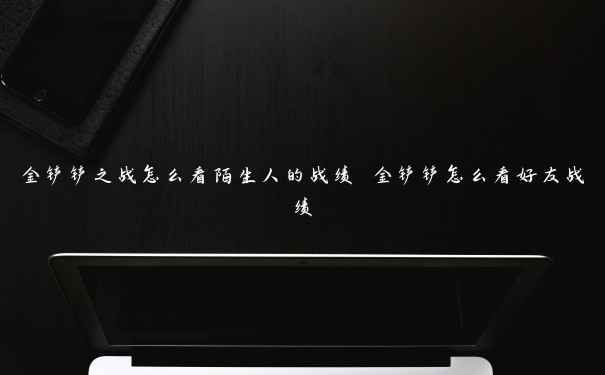 金铲铲之战怎么看陌生人的战绩 金铲铲怎么看好友战绩 金铲铲之战怎么看陌生人的战绩 金铲铲怎么看好友战绩