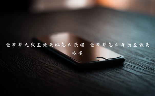 金铲铲之战至臻英雄怎么获得 金铲铲怎么开出至臻英雄蛋 金铲铲之战至臻英雄怎么获得 金铲铲怎么开出至臻英雄蛋