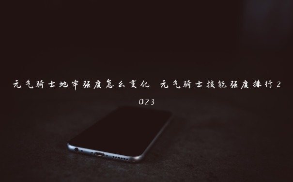 元气骑士地牢强度怎么变化 元气骑士技能强度排行2023 元气骑士地牢强度怎么变化 元气骑士技能强度排行2023