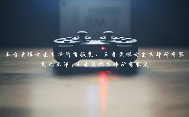 王者荣耀女生去掉所有服装,王者荣耀女生去掉所有服装无水印,王者荣耀去掉所有服装 王者荣耀女生去掉所有服装,王者荣耀女生去掉所有服装无水印,王者荣耀去掉所有服装