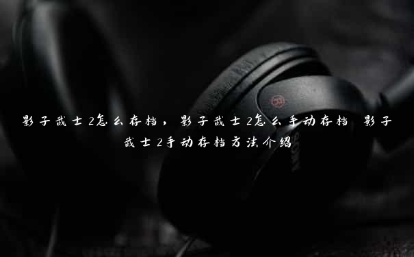 影子武士2怎么存档,影子武士2怎么手动存档 影子武士2手动存档方法介绍 影子武士2怎么存档,影子武士2怎么手动存档 影子武士2手动存档方法介绍