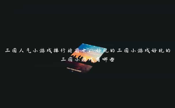 三国人气小游戏排行榜前十,好玩的三国小游戏好玩的三国小游戏有哪些 三国人气小游戏排行榜前十,好玩的三国小游戏好玩的三国小游戏有哪些