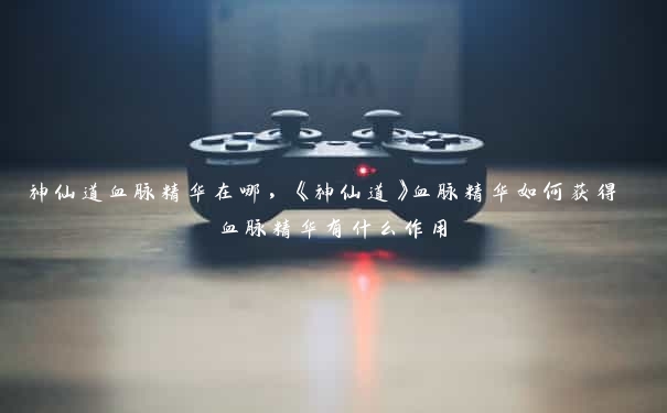 神仙道血脉精华在哪,《神仙道》血脉精华如何获得 血脉精华有什么作用 神仙道血脉精华在哪,《神仙道》血脉精华如何获得 血脉精华有什么作用