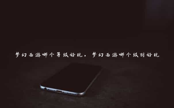 梦幻西游哪个等级好玩,梦幻西游哪个级别好玩 梦幻西游哪个等级好玩,梦幻西游哪个级别好玩