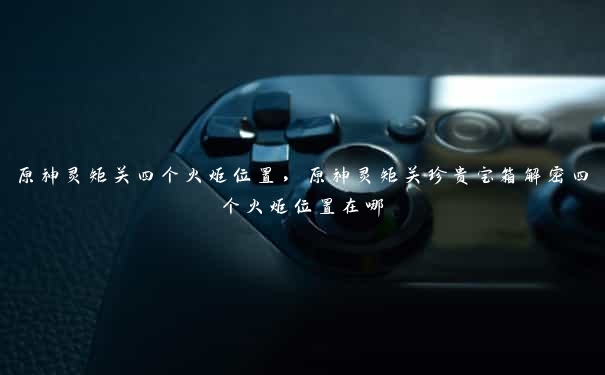 原神灵矩关四个火炬位置,原神灵矩关珍贵宝箱解密四个火炬位置在哪 原神灵矩关四个火炬位置,原神灵矩关珍贵宝箱解密四个火炬位置在哪