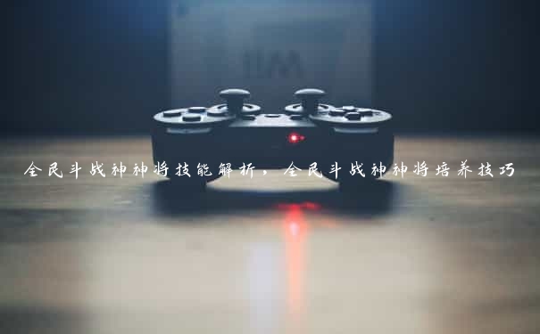 全民斗战神神将技能解析,全民斗战神神将培养技巧 全民斗战神神将技能解析,全民斗战神神将培养技巧