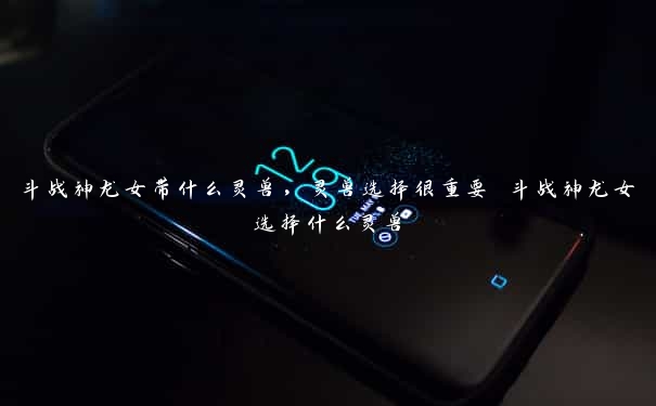 斗战神龙女带什么灵兽,灵兽选择很重要 斗战神龙女选择什么灵兽 斗战神龙女带什么灵兽,灵兽选择很重要 斗战神龙女选择什么灵兽