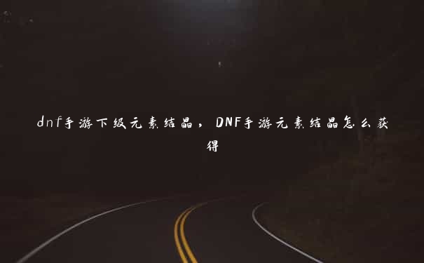 dnf手游下级元素结晶,DNF手游元素结晶怎么获得 dnf手游下级元素结晶,DNF手游元素结晶怎么获得