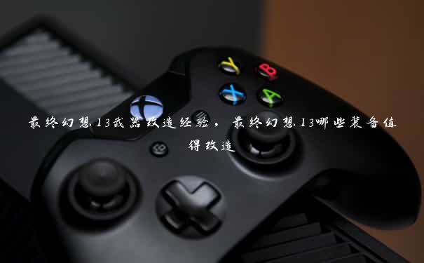 最终幻想13武器改造经验,最终幻想13哪些装备值得改造 最终幻想13武器改造经验,最终幻想13哪些装备值得改造