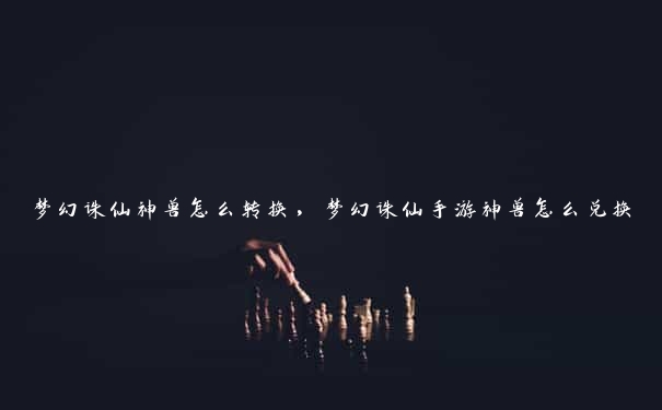 梦幻诛仙神兽怎么转换,梦幻诛仙手游神兽怎么兑换 梦幻诛仙神兽怎么转换,梦幻诛仙手游神兽怎么兑换