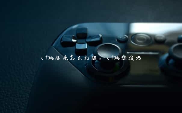 cf跳起来怎么打狙,cf跳狙技巧 cf跳起来怎么打狙,cf跳狙技巧