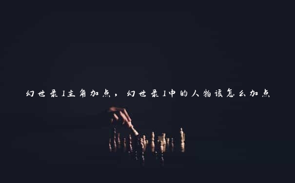 幻世录1主角加点,幻世录1中的人物该怎么加点 幻世录1主角加点,幻世录1中的人物该怎么加点
