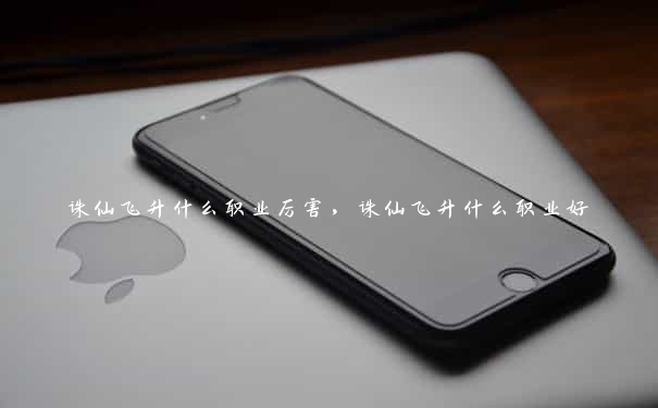 诛仙飞升什么职业厉害，诛仙飞升什么职业好