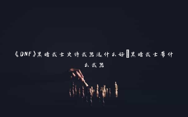 《DNF》黑暗武士史诗武器选什么好_黑暗武士带什么武器 《DNF》黑暗武士史诗武器选什么好_黑暗武士带什么武器