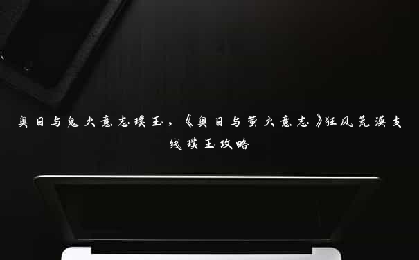 奥日与鬼火意志璞玉,《奥日与萤火意志》狂风荒漠支线璞玉攻略 奥日与鬼火意志璞玉,《奥日与萤火意志》狂风荒漠支线璞玉攻略