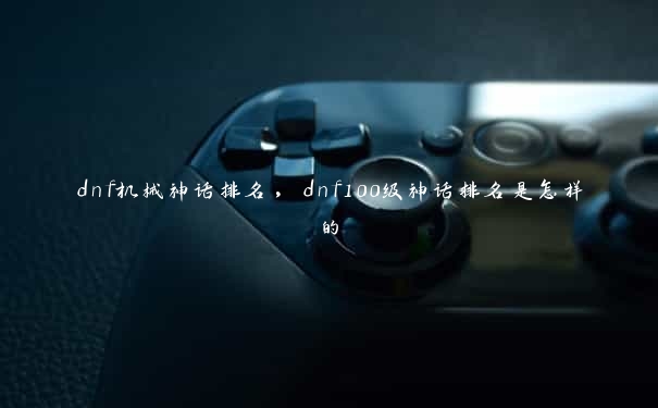 dnf机械神话排名,dnf100级神话排名是怎样的 dnf机械神话排名,dnf100级神话排名是怎样的